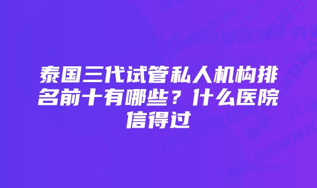 泰国三代试管私人机构排名前十有哪些？什么医院信得过