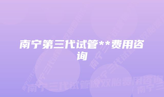 南宁第三代试管**费用咨询