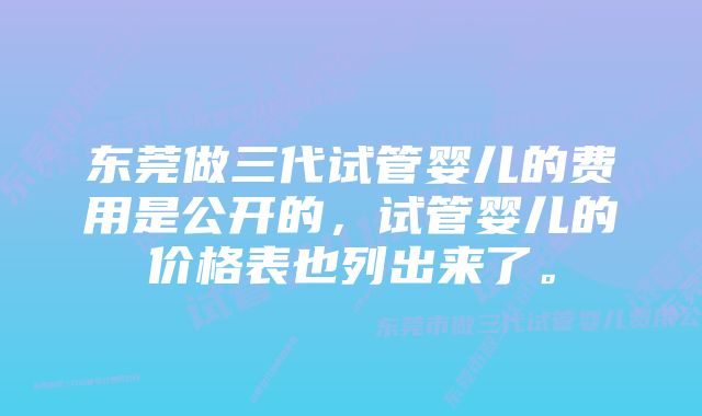 东莞做三代试管婴儿的费用是公开的，试管婴儿的价格表也列出来了。