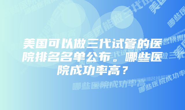 美国可以做三代试管的医院排名名单公布。哪些医院成功率高？