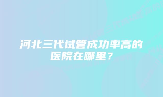 河北三代试管成功率高的医院在哪里？