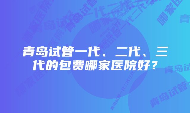 青岛试管一代、二代、三代的包费哪家医院好？