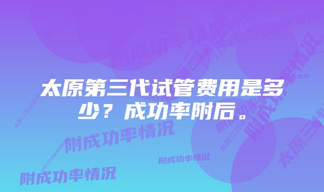 太原第三代试管费用是多少？成功率附后。