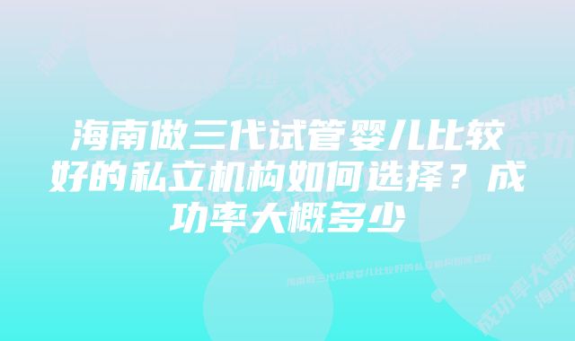 海南做三代试管婴儿比较好的私立机构如何选择？成功率大概多少