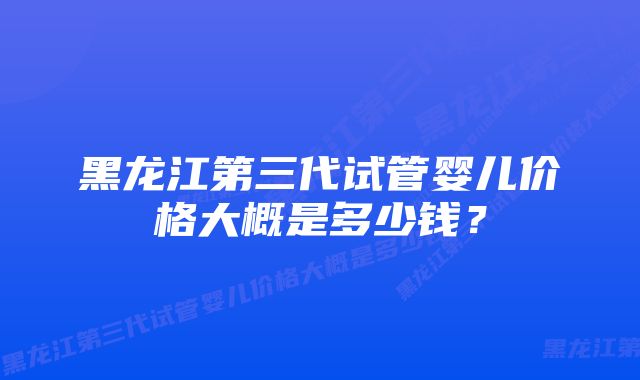 黑龙江第三代试管婴儿价格大概是多少钱？