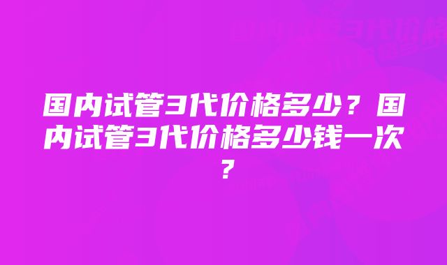 国内试管3代价格多少？国内试管3代价格多少钱一次？