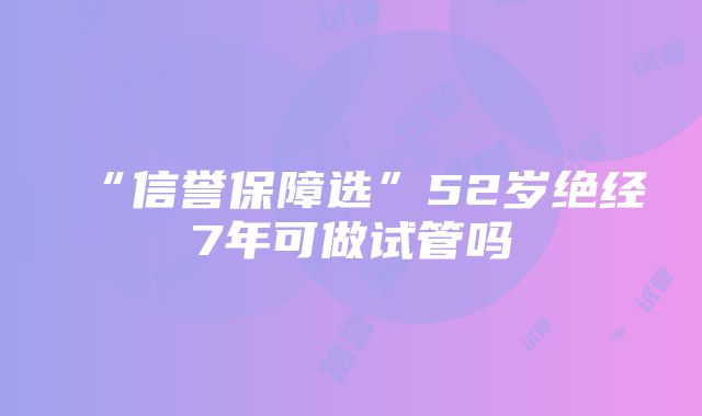 “信誉保障选”52岁绝经7年可做试管吗