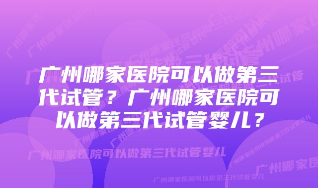 广州哪家医院可以做第三代试管？广州哪家医院可以做第三代试管婴儿？