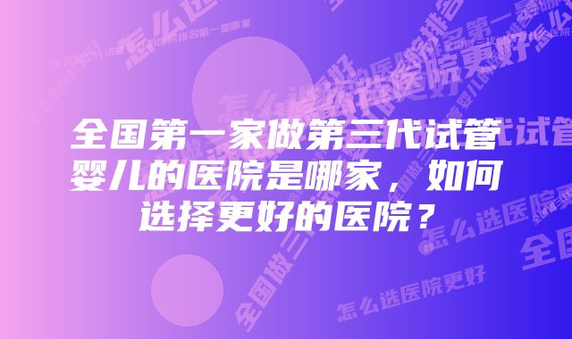 全国第一家做第三代试管婴儿的医院是哪家，如何选择更好的医院？