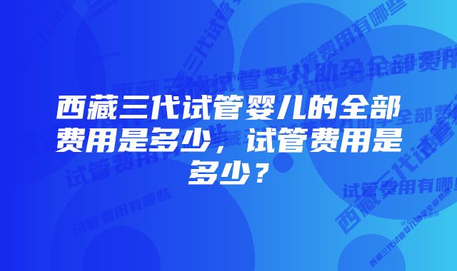 西藏三代试管婴儿的全部费用是多少，试管费用是多少？