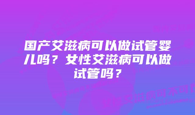 国产艾滋病可以做试管婴儿吗？女性艾滋病可以做试管吗？