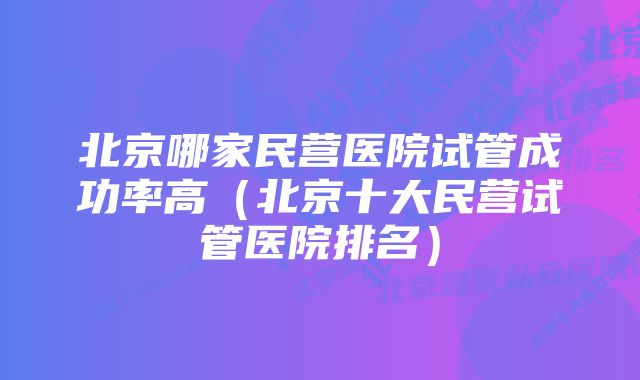 北京哪家民营医院试管成功率高（北京十大民营试管医院排名）