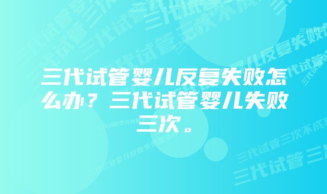 三代试管婴儿反复失败怎么办？三代试管婴儿失败三次。