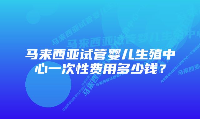 马来西亚试管婴儿生殖中心一次性费用多少钱？