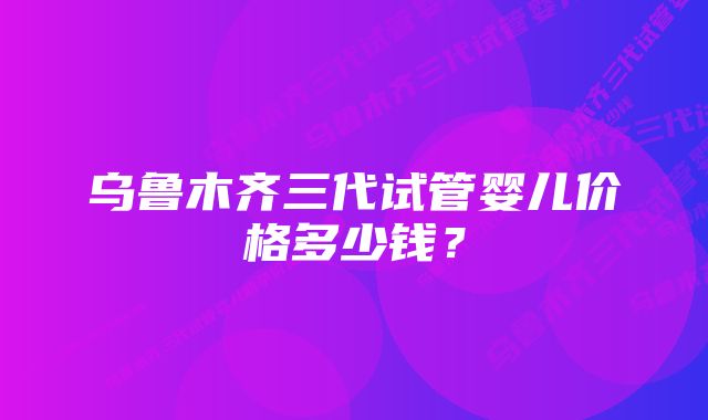 乌鲁木齐三代试管婴儿价格多少钱？