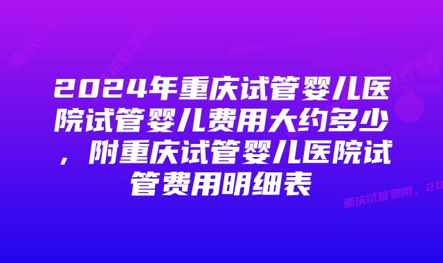 2024年重庆试管婴儿医院试管婴儿费用大约多少，附重庆试管婴儿医院试管费用明细表