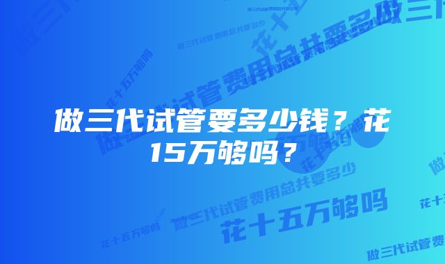 做三代试管要多少钱？花15万够吗？