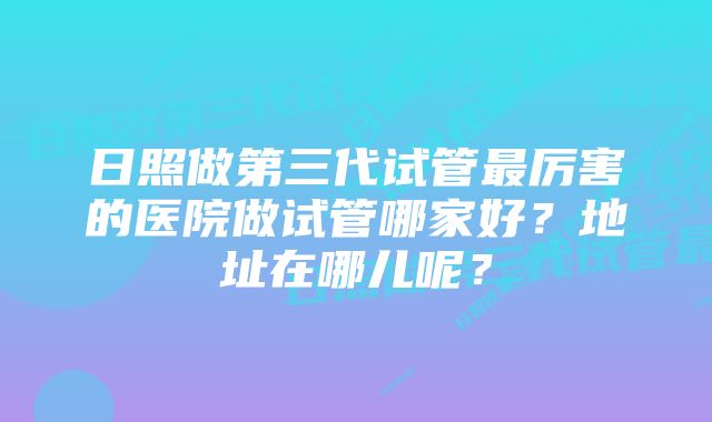 日照做第三代试管最厉害的医院做试管哪家好？地址在哪儿呢？