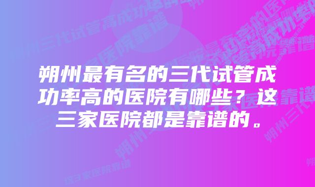 朔州最有名的三代试管成功率高的医院有哪些？这三家医院都是靠谱的。