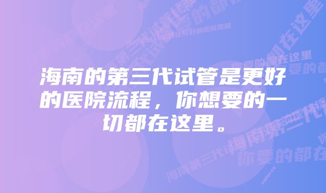 海南的第三代试管是更好的医院流程，你想要的一切都在这里。