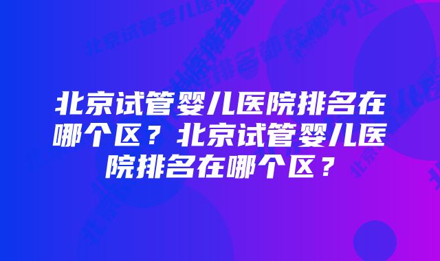 北京试管婴儿医院排名在哪个区？北京试管婴儿医院排名在哪个区？