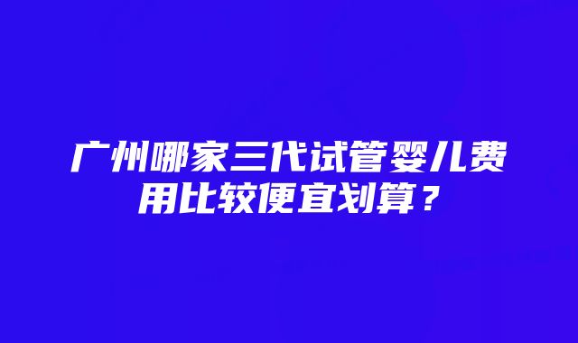 广州哪家三代试管婴儿费用比较便宜划算？