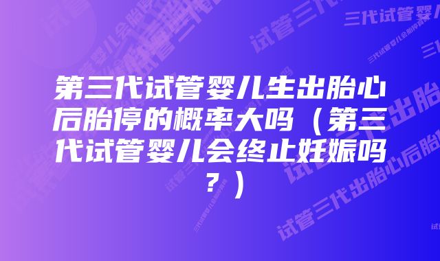 第三代试管婴儿生出胎心后胎停的概率大吗（第三代试管婴儿会终止妊娠吗？)