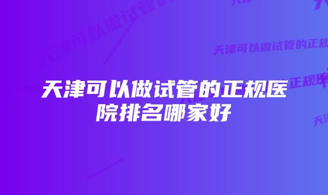 天津可以做试管的正规医院排名哪家好