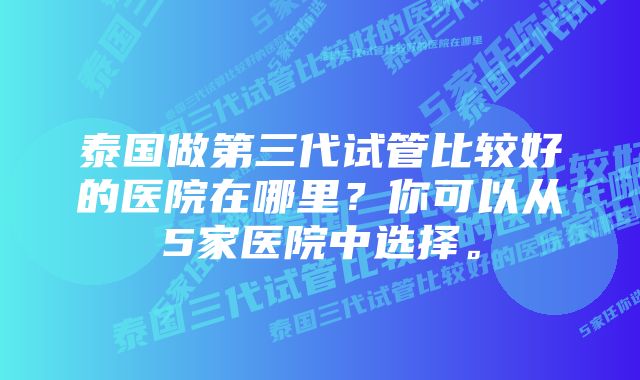 泰国做第三代试管比较好的医院在哪里？你可以从5家医院中选择。