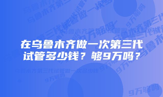 在乌鲁木齐做一次第三代试管多少钱？够9万吗？