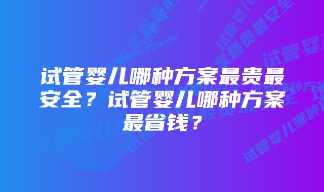 试管婴儿哪种方案最贵最安全？试管婴儿哪种方案最省钱？