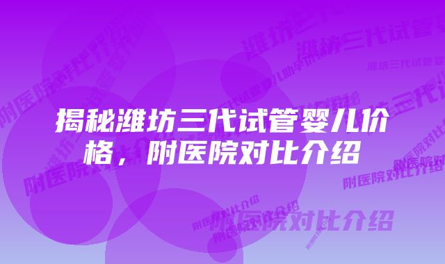 揭秘潍坊三代试管婴儿价格，附医院对比介绍