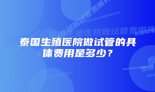 泰国生殖医院做试管的具体费用是多少？