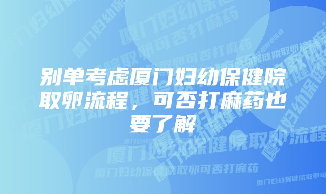 别单考虑厦门妇幼保健院取卵流程，可否打麻药也要了解