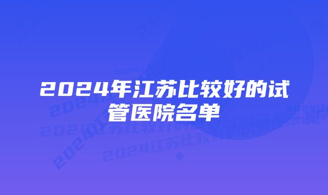 2024年江苏比较好的试管医院名单