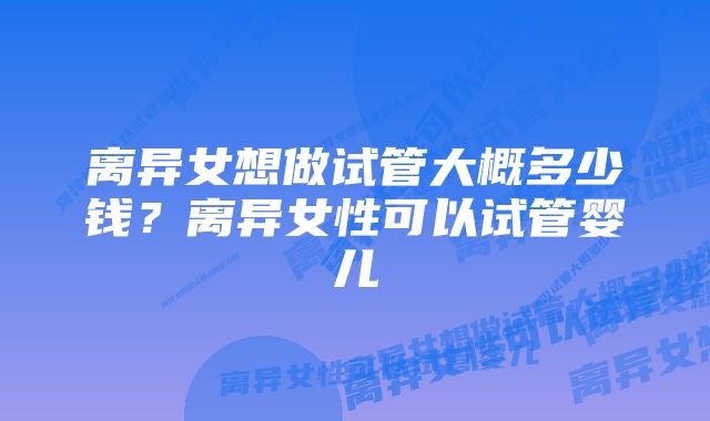 离异女想做试管大概多少钱？离异女性可以试管婴儿