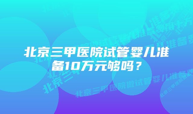 北京三甲医院试管婴儿准备10万元够吗？