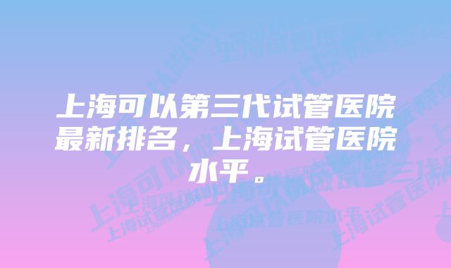 上海可以第三代试管医院最新排名，上海试管医院水平。