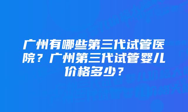 广州有哪些第三代试管医院？广州第三代试管婴儿价格多少？