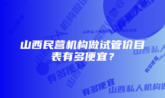 山西民营机构做试管价目表有多便宜？