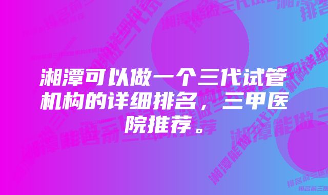 湘潭可以做一个三代试管机构的详细排名，三甲医院推荐。