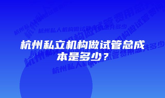 杭州私立机构做试管总成本是多少？