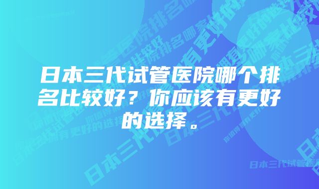 日本三代试管医院哪个排名比较好？你应该有更好的选择。