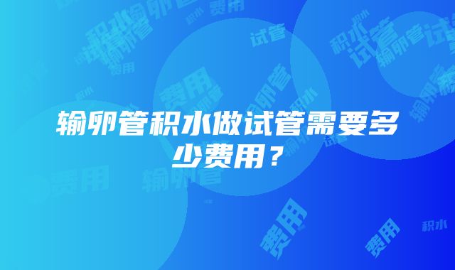 输卵管积水做试管需要多少费用？