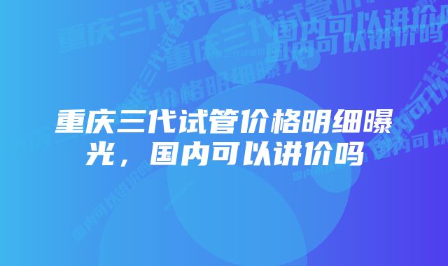 重庆三代试管价格明细曝光，国内可以讲价吗