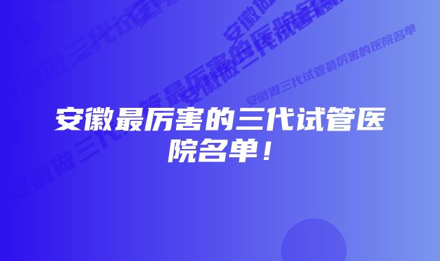 安徽最厉害的三代试管医院名单！