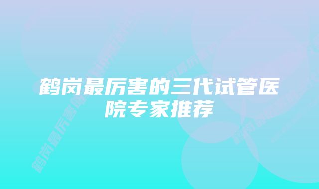 鹤岗最厉害的三代试管医院专家推荐