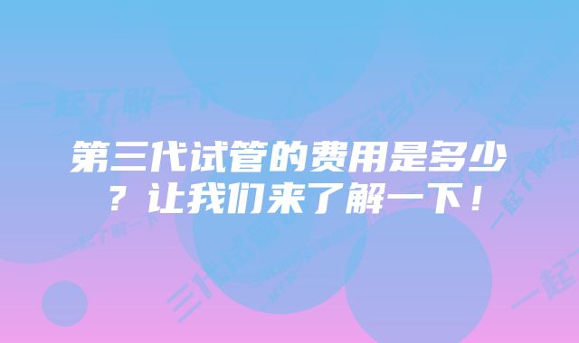 第三代试管的费用是多少？让我们来了解一下！