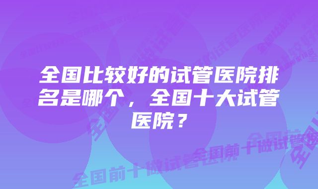 全国比较好的试管医院排名是哪个，全国十大试管医院？