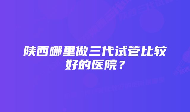 陕西哪里做三代试管比较好的医院？